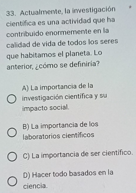 Actualmente, la investigación
científica es una actividad que ha
contribuido enormemente en la
calidad de vida de todos los seres
que habitamos el planeta. Lo
anterior, ¿cómo se definiría?
A) La importancia de la
investigación científica y su
impacto social.
B) La importancia de los
laboratorios científicos
C) La importancia de ser científico.
D) Hacer todo basados en la
ciencia.