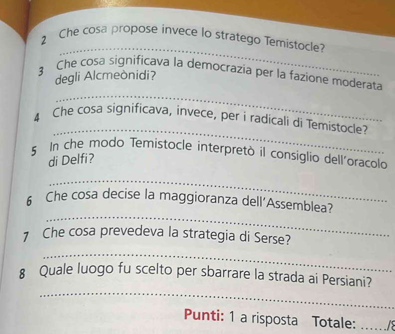 Che cosa propose invece lo stratego Temistocle? 
_ 
3 Che cosa significava la democrazia per la fazione moderata 
degli Alcmeònidi? 
_ 
4 Che cosa significava, invece, per i radicali di Temistocle? 
5 In che modo Temistocle interpretò il consiglio dell'oracolo 
di Delfi? 
_ 
_ 
6 Che cosa decise la maggioranza dell'Assemblea? 
7 Che cosa prevedeva la strategia di Serse? 
_ 
_ 
8 Quale luogo fu scelto per sbarrare la strada ai Persiani? 
Punti: 1 a risposta Totale:_