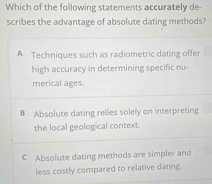 Which of the following statements accurately de-
scribes the advantage of absolute dating methods?
A Techniques such as radiometric dating offer
high accuracy in determining specific nu-
merical ages.
B Absolute dating relies solely on interpreting
the local geological context.
C Absolute dating methods are simpler and
less costly compared to relative dating.