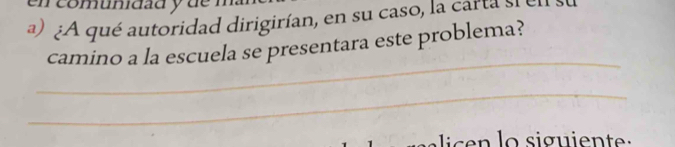 en comunidad y de 
a) ¿A qué autoridad dirigirían, en su caso, la carta si e 
camino a la escuela se presentara este problema? 
_ 
_ 
lic e n lo siguiente :