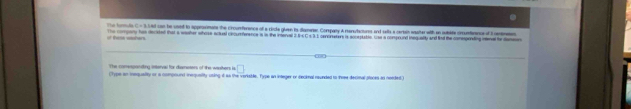 C=8 s ed can be uoed to approsimans the crounference of a ricle gluan ts dassaner Company A monstacturs and selts a certain enaterwith an iubite cncuntenance of I centmeten 
The turmula The compary has decited that a weaher whose aciual cincurference is in the inserval i is C s3.1 cenoresers is acceptatio. Use a compound inequally and find the comsprnding inenal he damen 
i h _e 
The comesponding interval for dismeters of the wasiters is □ 
(Type an inequeity or a comoound inequaity using i as the vorkable. Type an integer or decinal rounded to iose decinal ploces as needed)