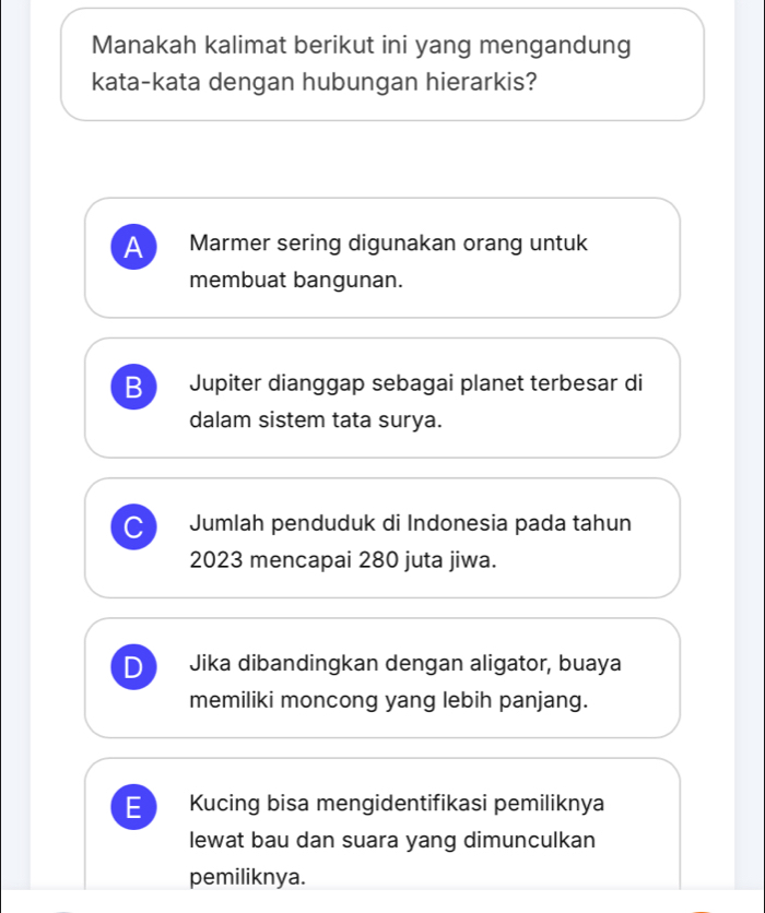 Manakah kalimat berikut ini yang mengandung
kata-kata dengan hubungan hierarkis?
A Marmer sering digunakan orang untuk
membuat bangunan.
B Jupiter dianggap sebagai planet terbesar di
dalam sistem tata surya.
C Jumlah penduduk di Indonesia pada tahun
2023 mencapai 280 juta jiwa.
Jika dibandingkan dengan aligator, buaya
memiliki moncong yang lebih panjang.
E Kucing bisa mengidentifikasi pemiliknya
lewat bau dan suara yang dimunculkan
pemiliknya.