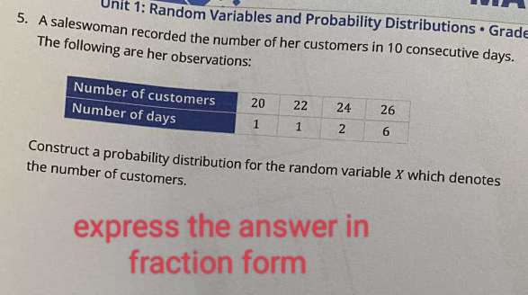 Random Variables and Probability Distributions • Grade 
5. A saleswoman recorded the number of her customers in 10 consecutive days. 
The following are her observations: 
truct a probability distribution for the random variable X which denotes 
the number of customers. 
express the answer in 
fraction form