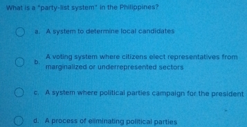 What is a "party-list system" in the Philippines?
a. A system to determine local candidates
A voting system where citizens elect representatives from
b.
marginalized or underrepresented sectors
c. A system where political parties campaign for the president
d. A process of eliminating political parties