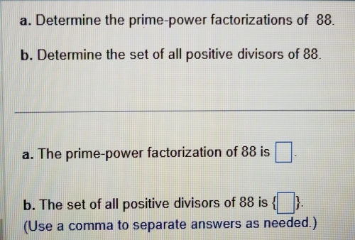 Determine the prime-power factorizations of 88. 
b. Determine the set of all positive divisors of 88. 
a. The prime-power factorization of 88 is □. 
b. The set of all positive divisors of 88 is  □ . 
(Use a comma to separate answers as needed.)