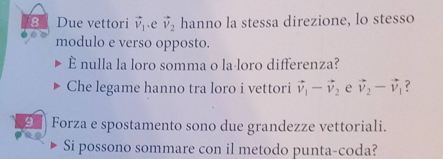 Due vettori vector v_1.e vector v_2 hanno la stessa direzione, lo stesso 
modulo e verso opposto. 
È nulla la loro somma o laáloro differenza? 
Che legame hanno tra loro i vettori vector v_1-vector v_2 e vector v_2-vector v_1 ? 
9 Forza e spostamento sono due grandezze vettoriali. 
Si possono sommare con il metodo punta-coda?