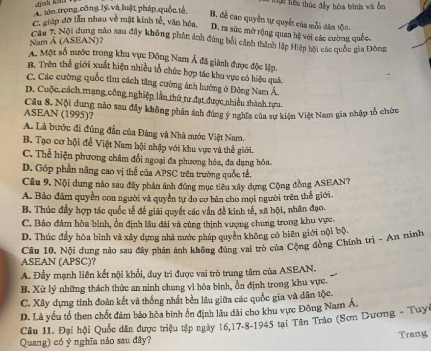 định khu
T T uc tiểu thúc đầy hòa bình và ồn
A. tôn trọng công lý và luật pháp quốc tế.
B. đề cao quyền tự quyết của mỗi dân tộc.
C. giúp đỡ lẫn nhau về mặt kinh tế, văn hóa, D. ra sức mở rộng quan hệ với các cường quốc.
Câu 7. Nội dung nào sau đây không phản ánh đúng bối cảnh thành lập Hiệp hội các quốc gia Đông
Nam Á (ASEAN)?
A. Một số nước trong khu vực Đông Nam Á đã giành được độc lập.
B. Trên thế giới xuất hiện nhiều tổ chức hợp tác khu vực có hiệu quả.
C. Các cường quốc tìm cách tăng cường ảnh hưởng ở Đông Nam Á.
D. Cuộc cách mạng công nghiệp lần thứ tư đạt được nhiều thành tựu.
Câu 8. Nội dung nào sau đây không phản ánh đúng ý nghĩa của sự kiện Việt Nam gia nhập tổ chức
ASEAN (1995)?
A. Là bước đi đúng đẫn của Đảng và Nhà nước Việt Nam.
B. Tạo cơ hội để Việt Nam hội nhập với khu vực và thế giới.
C. Thể hiện phương châm đối ngoại đa phương hóa, đa dạng hóa.
D. Góp phần nâng cao vị thế của APSC trên trường quốc tế.
Câu 9. Nội dung nào sau đầy phản ánh đúng mục tiêu xây dựng Cộng đồng ASEAN?
A. Bảo đảm quyền con người và quyền tự do cơ bản cho mọi người trên thế giới.
B. Thúc đầy hợp tác quốc tế đề giải quyết các vấn đề kinh tế, xã hội, nhân đạo.
C. Bảo đảm hòa bình, ổn định lâu dài và cùng thịnh vượng chung trong khu vực.
D. Thúc đầy hòa bình và xây dựng nhà nước pháp quyền không có biên giới nội bộ.
Câu 10. Nội dung nào sau đây phản ánh không đúng vai trò của Cộng đồng Chính trị - An ninh
ASEAN (APSC)?
A. Đầy mạnh liên kết nội khối, duy trì được vai trò trung tâm của ASEAN.
B. Xử lý những thách thức an ninh chung vì hòa bình, ổn định trong khu vực.
C. Xây dựng tình đoàn kết và thống nhất bền lâu giữa các quốc gia và dân tộc.
D. Là yếu tố then chốt đảm bảo hòa bình ổn định lâu dài cho khu vực Đông Nam Á.
Câu 11. Đại hội Quốc dân được triệu tập ngày 16,17-8-1945 tại Tân Trào (Sơn Dương - Tuyc
Trang
Quang) có ý nghĩa nào sau đây?