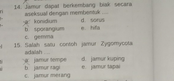 Jamur dapat berkembang biak secara
ri aseksual dengan membentuk ....
a konidium d. sorus
b sporangium e. hifa
c. gemma
15. Salah satu contoh jamur Zygomycota
adalah ....
t a jamur tempe d. jamur kuping
b jamur ragi e. jamur tapai
c. jamur merang