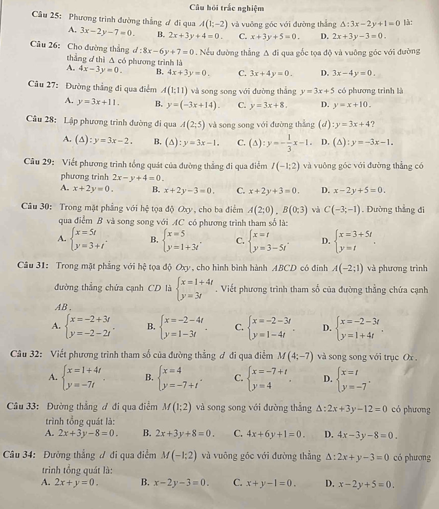 Câu hồi trắc nghiệm
Câu 25: Phương trình đường thẳng ơ di qua A(1;-2) và vuông góc với đường thẳng △ :3x-2y+1=0 là:
A. 3x-2y-7=0. B. 2x+3y+4=0. C. x+3y+5=0. D. 2x+3y-3=0.
Câu 26: Cho dường thẳng d : 8x-6y+7=0. Nếu đường thẳng △ di qua gốc tọa độ và vuông góc với đường
thẳng d thì  Δ có phương trình là
A. 4x-3y=0. B. 4x+3y=0. C. 3x+4y=0. D. 3x-4y=0.
Câu 27: Đường thẳng đi qua điểm A(1;11) và song song với đường thẳng y=3x+5 có phương trình là
A. y=3x+11. B. y=(-3x+14). C. y=3x+8. D. y=x+10.
Câu 28: Lập phương trình dường đi qua A(2;5) và song song với đường thẳng (d) :y=3x+4 ?
A. (△ ):y=3x-2. B. (△ ):y=3x-1. C. (△ ):y=- 1/3 x-1. D. (△ ):y=-3x-1.
Câu 29: Viết phương trình tổng quát của đường thẳng đi qua điểm I(-1;2) và vuông góc với đường thẳng có
phương trình 2x-y+4=0.
A. x+2y=0. B. x+2y-3=0. C. x+2y+3=0. D. x-2y+5=0.
Câu 30: Trong mặt phẳng với hệ tọa độ Oxy, cho ba điểm A(2;0),B(0;3) và C(-3;-1). Đường thẳng di
qua điểm B và song song với AC có phương trình tham số là:
A. beginarrayl x=5t y=3+tendarray. . B. beginarrayl x=5 y=1+3tendarray. . C. beginarrayl x=t y=3-5tendarray. . D. beginarrayl x=3+5t y=tendarray. .
Câu 31: Trong mặt phẳng với hệ tọa độ Oxy, cho hình bình hành ABCD có đinh A(-2;1) và phương trình
đường thẳng chứa cạnh CD là beginarrayl x=1+4t y=3tendarray.. Viết phương trình tham số của đường thẳng chứa cạnh
AB .
A. beginarrayl x=-2+3t y=-2-2tendarray. . B. beginarrayl x=-2-4t y=1-3tendarray. . C. beginarrayl x=-2-3t y=1-4tendarray. . D. beginarrayl x=-2-3t y=1+4tendarray. .
Câu 32: Viết phương trình tham số của đường thẳng ơ đi qua điểm M(4;-7) và song song với trục Ox .
A. beginarrayl x=1+4t y=-7tendarray. B. beginarrayl x=4 y=-7+tendarray. . C. beginarrayl x=-7+t y=4endarray. . D. beginarrayl x=t y=-7endarray. .
Câu 33: Đường thẳng đ đi qua điểm M(1;2) và song song với đường thắng △ :2x+3y-12=0 có phương
trình tổng quát là:
A. 2x+3y-8=0. B. 2x+3y+8=0. C. 4x+6y+1=0. D. 4x-3y-8=0.
Câu 34: Đường thẳng ư đi qua điểm M(-1;2) và vuông góc với đường thẳng Δ: 2x+y-3=0 có phưong
trình tổng quát là:
A. 2x+y=0. B. x-2y-3=0 C. x+y-1=0. D. x-2y+5=0.