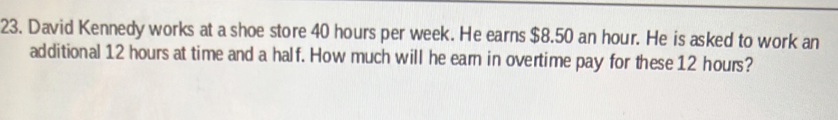 David Kennedy works at a shoe store 40 hours per week. He earns $8.50 an hour. He is asked to work an 
additional 12 hours at time and a half. How much will he earn in overtime pay for these 12 hours?