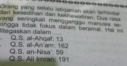 Orang yang selalu istiqamah akan terhindar 
dari kesedihan dan kekhawatiran. Dua rasa 
yang seringkali mengganggu manusia se- 
hingga tidak fokus dalam beramal. Hal ini 
litegaskan dalam .... 
. Q.S. al-Ahqaf: 13
Q.S. al-An'am: 162
Q.S. an-Nisa': 59
Q.S. Ali Imran: 191