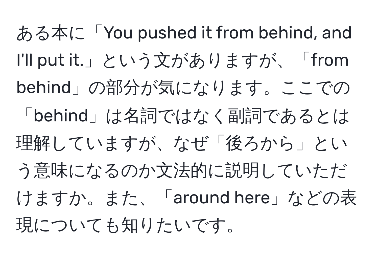 ある本に「You pushed it from behind, and I'll put it.」という文がありますが、「from behind」の部分が気になります。ここでの「behind」は名詞ではなく副詞であるとは理解していますが、なぜ「後ろから」という意味になるのか文法的に説明していただけますか。また、「around here」などの表現についても知りたいです。