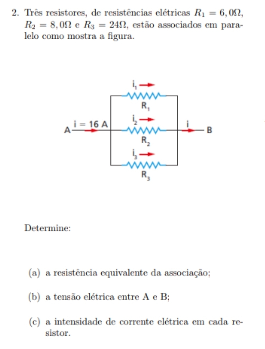 Três resistores, de resistências elétricas R_1=6,0Omega ,
R_2=8,0Omega e R_3=24Omega , estão associados em para-
lelo como mostra a figura.
Determine:
(a) a resistência equivalente da associação;
(b) a tensão elétrica entre A e B;
(c) a intensidade de corrente elétrica em cada re-
sistor.