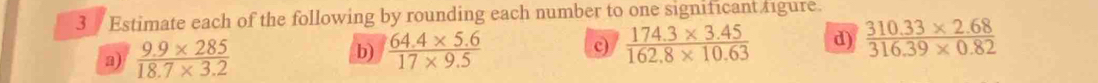 Estimate each of the following by rounding each number to one significant figure. 
a)  (9.9* 285)/18.7* 3.2   (64.4* 5.6)/17* 9.5   (174.3* 3.45)/162.8* 10.63  d)  (310.33* 2.68)/316.39* 0.82 
b)