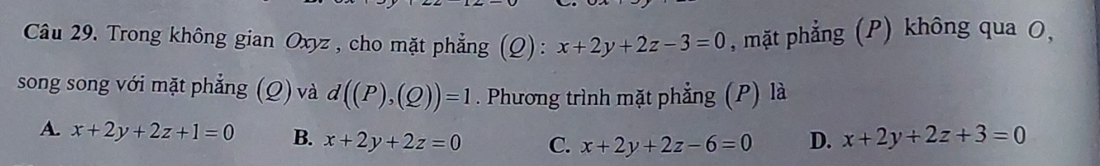 Trong không gian Oxyz , cho mặt phẳng (Q): x+2y+2z-3=0 , mặt phẳng (P) không qua O,
song song với mặt phẳng (Q) và d((P),(Q))=1. Phương trình mặt phẳng (P) là
A. x+2y+2z+1=0 B. x+2y+2z=0 D. x+2y+2z+3=0
C. x+2y+2z-6=0