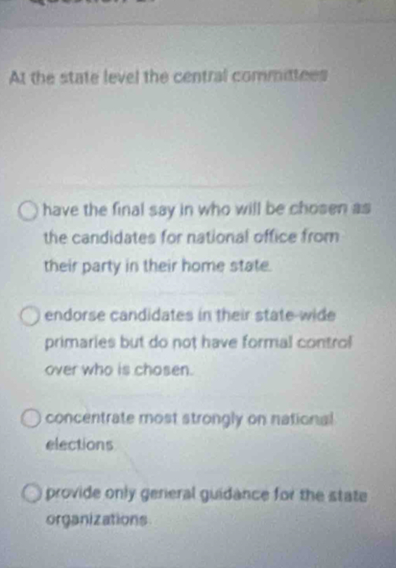 At the state level the central committees
have the final say in who will be chosen as
the candidates for national office from
their party in their home state.
endorse candidates in their state-wide
primaries but do not have formal control
over who is chosen.
concentrate most strongly on national
elections
provide only genieral guidance for the state
organizations