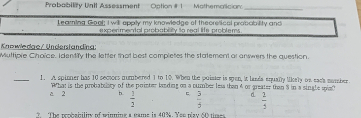 Probability Unit Assessment Option # 1 Mathematician:
_
Learning Goal; I will apply my knowledge of theoretical probability and
experimental probability to real life problems.
Knowledge/ Understanding:
Multiple Choice. Identify the letter that best completes the statement or answers the question.
_1. A spinner has 10 sectors numbered 1 to 10. When the pointer is spun, it lands equally likely on each number.
What is the probability of the pointer landing on a number less than 4 or greater than 8 in a single spin?
a. 2 b.  1/2  C.  3/5  d.  2/5 
2. The probability of winning a game is 40%. You play 60 times.