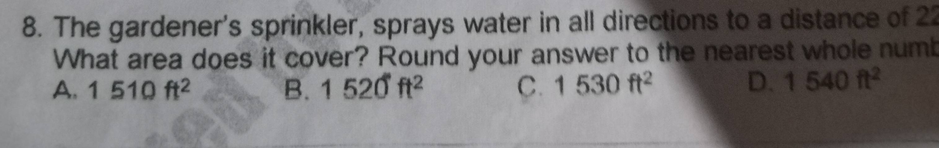 The gardener's sprinkler, sprays water in all directions to a distance of 22
What area does it cover? Round your answer to the nearest whole numb
A. 1510ft^2 B. 1520ft^2 C. 1530ft^2
D. 1540ft^2