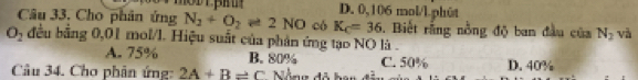 D. 0,106 mol/l.phût
Câu 33. Cho phân ứng N_2+O_2leftharpoons 2NO có K_C=36. Biết rằng nồng độ ban đầu của N_2 và
O_2 đều bằng 0,01 mol/l. Hiệu suất của phân ứng tạo NO là .
A. 75% B. 80% C. 50%
Câu 34. Cho phân ứng: 2A+B=C D. 40%