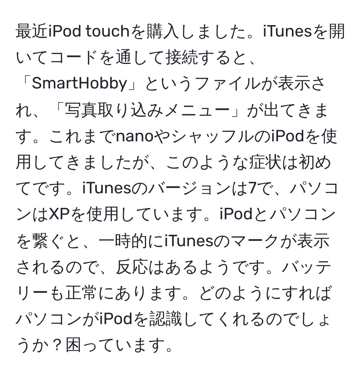 最近iPod touchを購入しました。iTunesを開いてコードを通して接続すると、「SmartHobby」というファイルが表示され、「写真取り込みメニュー」が出てきます。これまでnanoやシャッフルのiPodを使用してきましたが、このような症状は初めてです。iTunesのバージョンは7で、パソコンはXPを使用しています。iPodとパソコンを繋ぐと、一時的にiTunesのマークが表示されるので、反応はあるようです。バッテリーも正常にあります。どのようにすればパソコンがiPodを認識してくれるのでしょうか？困っています。