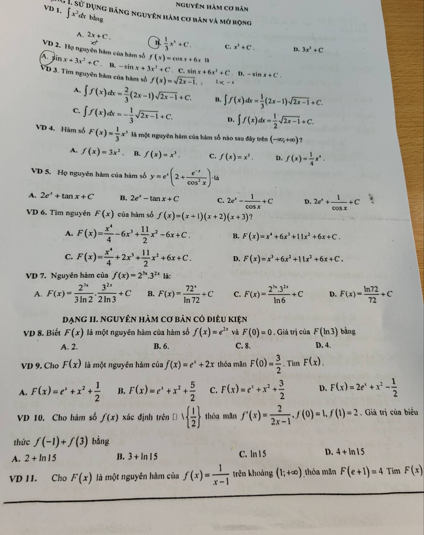 Nguyên hàm cơ bản
VD 1. ∈t x^2dx bằng.Si * Dụng bảng nguyên hàm cơ bản và mở rọng
A. 2x+C. D. 3x^3+C
x^2
B.  1/3 x^3+C. C. x^3+C.
VD 2. Họ nguyên hàm của hàm số f(x)=cos x+6x là
A. sin x+3x^2+C B. -sin x+3x^2+C. C. sin x+6x^2+C. C.-sin x+C.
VD 3. Tìm nguyên hàm của hàm số f(x)=sqrt(2x-1). 2x-1
A, ∈t f(x)dx= 2/3 (2x-1)sqrt(2x-1)+C. B. ∈t f(x)dx= 1/3 (2x-1)sqrt(2x-1)+C.
C. ∈t f(x)dx=- 1/3 sqrt(2x-1)+C.
D. ∈t f(x)dx= 1/2 sqrt(2x-1)+C.
VD 4. Hàm số F(x)= 1/3 x^3 là một nguyên hàm của hàm số nào sau đây trên (-∈fty ;+∈fty ) ？
A. f(x)=3x^2. B. f(x)=x^3. C. f(x)=x^2. D. f(x)= 1/4 x^4.
VD 5. Họ nguyên hàm của hàm số y=e^x(2+ (e^(-x))/cos^2x )-ld
A. 2e^x+tan x+C B. 2e^x-tan x+C C. 2e^x- 1/cos x +C D. 2e^x+ 1/cos x +C
VD 6. Tìm nguyên F(x) của hàm số f(x)=(x+1)(x+2)(x+3)
A. F(x)= x^4/4 -6x^3+ 11/2 x^2-6x+C.
B. F(x)=x^4+6x^3+11x^2+6x+C.
C. F(x)= x^4/4 +2x^3+ 11/2 x^2+6x+C.
D. F(x)=x^3+6x^2+11x^2+6x+C.
VD 7. Nguyên hàm của f(x)=2^(3x).3^(2x) là:
A. F(x)= 2^(3x)/3ln 2 ·  3^(2x)/2ln 3 +C B. F(x)= 72^x/ln 72 +C C. F(x)= (2^(3x).3^(2x))/ln 6 +C D. F(x)= ln 72/72 +C
DạnG II. NGUYÊN hàm Cơ bản có điều kiện
VD 8. Biết F(x) là một nguyên hàm của hàm số f(x)=e^(2x) và F(0)=0. Giá trị của F(ln 3) bàng
A. 2. B. 6. C. 8. D. 4.
VD 9. Cho F(x) là một nguyên hàm của f(x)=e^x+2x thỏa mãn F(0)= 3/2 . Tìm F(x).
A. F(x)=e^x+x^2+ 1/2  B. F(x)=e^x+x^2+ 5/2  C. F(x)=e^x+x^2+ 3/2  D. F(x)=2e^x+x^2- 1/2 
VD 10. Cho hàm số f(x) xác định trên □   1/2  thỏa mãn f'(x)= 2/2x-1 ,f(0)=1,f(1)=2. Giá trị của biểu
thức f(-1)+f(3) bằng
B.
A. 2+ln 15 3+ln 15
C. ln 1 5
D. 4+ln 15
VD 11. Cho F(x) là một nguyên hàm của f(x)= 1/x-1  trên khoảng (1;+∈fty ) thỏa mãn F(e+1)=4 Tìm F(x)