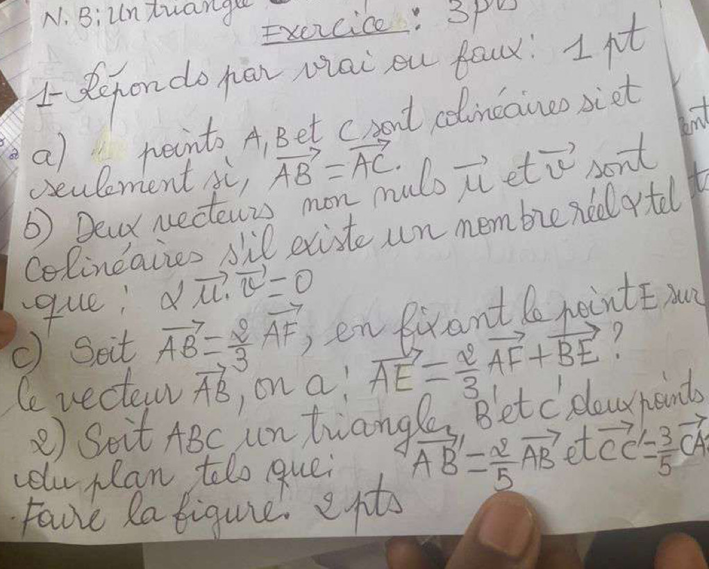 Biuntuange 
Exercice : 3pU 
1 Refondo jian Mal ou faux I pot 
bind 
a) points A, Bet cront colincaineosiet 
seulement XC vector AB=vector AC
6) Dear Necenis mon muls vector mu  et vector v sont 
Colindaiies sil existe un membie ned rtel 
que; alpha |vector mu · vector v=0
() Soit vector AB= 2/3 vector AF_1 enRrant nointE yu 
7 
Cevecterw vector AB )on a! vector AE= 2/3 vector AF+vector BE
② Soit ABc untiany 
colu plan tolo que; vector AB= 2/5 vector AB· tvector CC'= 3/5 vector CA Po. Bletcelourbant 
Fave Ratiqure epts