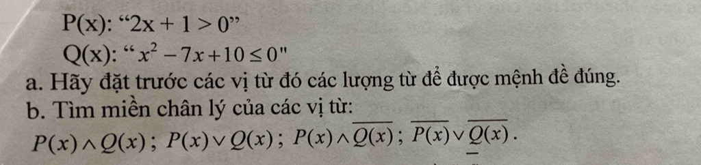 P(x):^≤slant 62x+1>0"
Q(x):^66x^2-7x+10≤ 0''
a. Hãy đặt trước các vị từ đó các lượng từ để được mệnh đề đúng.
b. Tìm miền chân lý của các vị từ:
P(x)wedge Q(x); P(x)vee Q(x); P(x)wedge overline Q(x); overline P(x)vee overline Q(x).