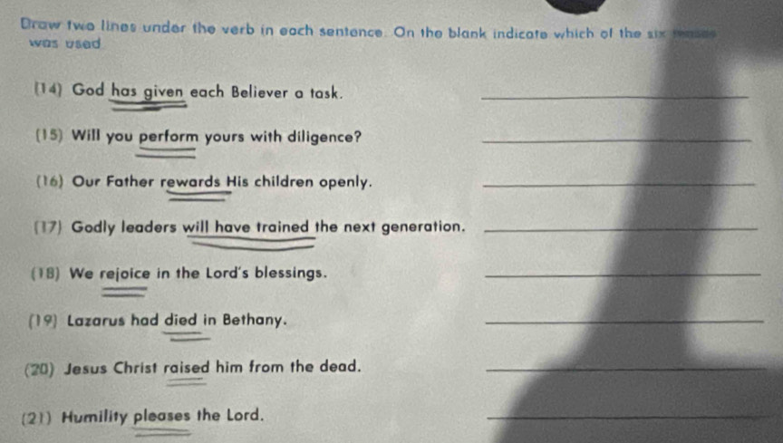 Draw two lines under the verb in each sentence. On the blank indicate which of the six teasde 
was used 
(14) God has given each Believer a task._ 
(15) Will you perform yours with diligence?_ 
(16) Our Father rewards His children openly._ 
(17) Godly leaders will have trained the next generation._ 
(18) We rejoice in the Lord's blessings._ 
(19) Lazarus had died in Bethany._ 
(20) Jesus Christ raised him from the dead._ 
(21) Humility pleases the Lord. 
_