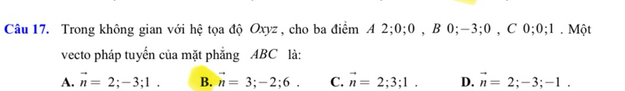 Trong không gian với hệ tọa độ Oxyz, cho ba điểm A 2; 0; 0 , B 0; -3; 0 , C 0; 0; 1. Một
vecto pháp tuyến của mặt phẳng ABC là:
A. vector n=2; -3; 1. B. vector n=3;-2;6. C. vector n=2;3;1. D. vector n=2; -3; -1.