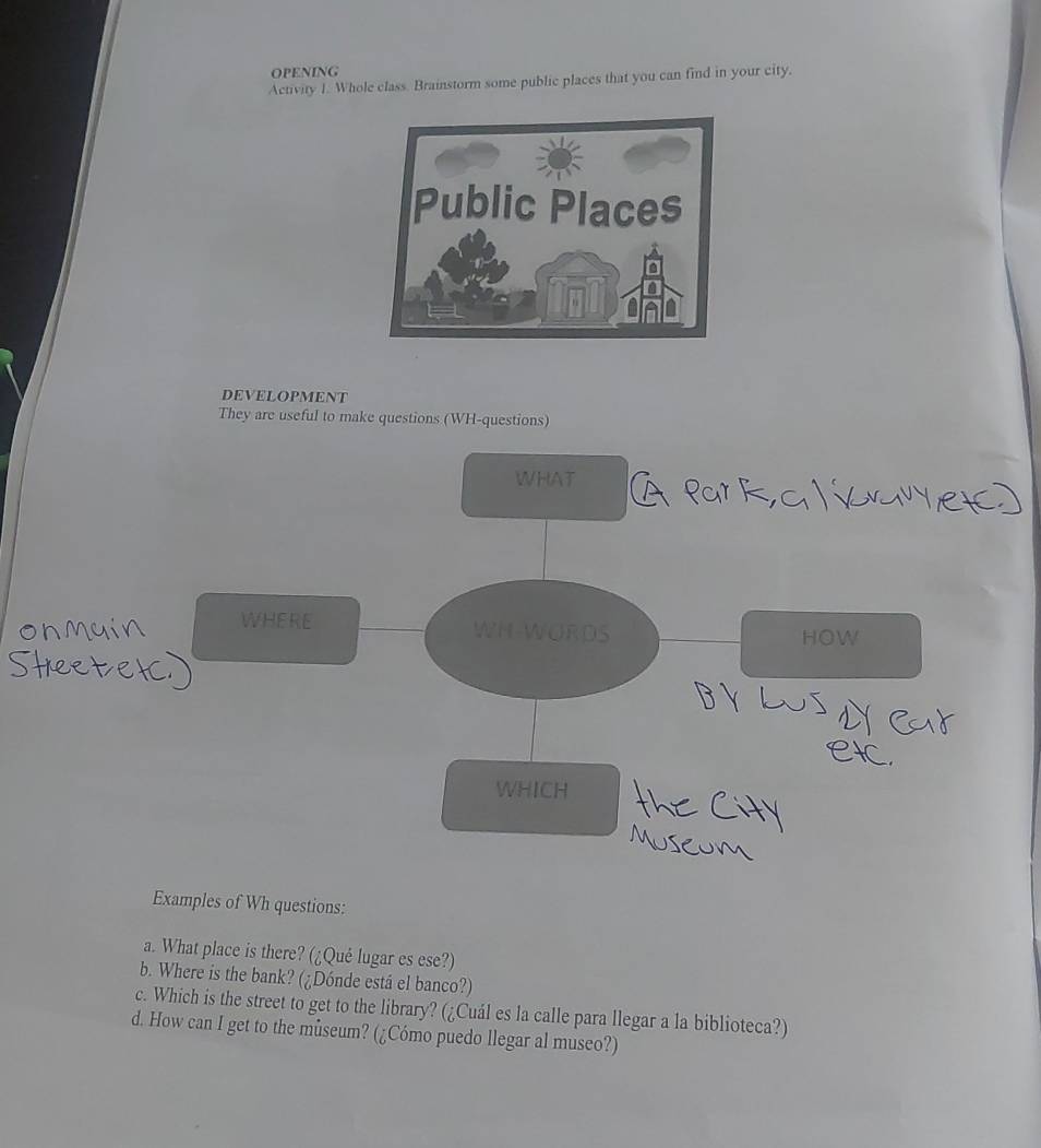 OPENING 
Activity 1. Whole class. Brainstorm some public places that you can find in your city. 
DEVELOPMENT 
They are useful to make questions (WH-questions) 
WHAT 
WHERE WH-WORDS HOW 
WHICH 
Examples of Wh questions: 
a. What place is there? (¿Qué lugar es ese?) 
b. Where is the bank? (¿Dónde está el banco?) 
c. Which is the street to get to the library? (¿Cuál es la calle para llegar a la biblioteca?) 
d. How can I get to the museum? (¿Cómo puedo llegar al museo?)