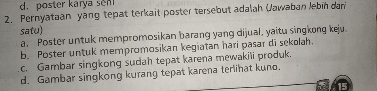 d.poster karya seni
2. Pernyataan yang tepat terkait poster tersebut adalah (Jawaban lebih dari
satu)
a. Poster untuk mempromosikan barang yang dijual, yaitu singkong keju.
b. Poster untuk mempromosikan kegiatan hari pasar di sekolah.
c. Gambar singkong sudah tepat karena mewakili produk.
d. Gambar singkong kurang tepat karena terlihat kuno.
on 15