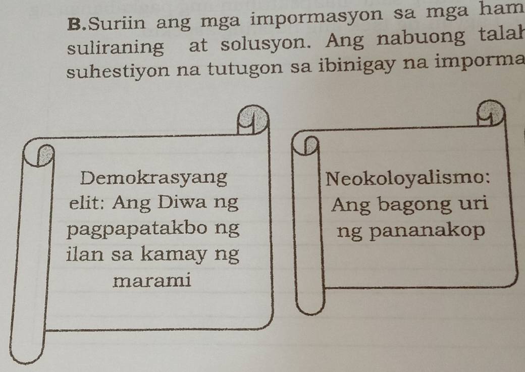 Suriin ang mga impormasyon sa mga ham 
suliraning at solusyon. Ang nabuong talal 
suhestiyon na tutugon sa ibinigay na imporma 
Demokrasyang Neokoloyalismo: 
elit: Ang Diwa ng Ang bagong uri 
pagpapatakbo ng ng pananakop 
ilan sa kamay ng 
marami