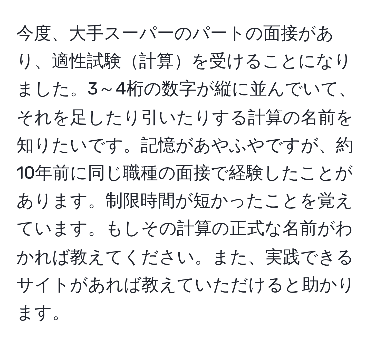 今度、大手スーパーのパートの面接があり、適性試験計算を受けることになりました。3～4桁の数字が縦に並んでいて、それを足したり引いたりする計算の名前を知りたいです。記憶があやふやですが、約10年前に同じ職種の面接で経験したことがあります。制限時間が短かったことを覚えています。もしその計算の正式な名前がわかれば教えてください。また、実践できるサイトがあれば教えていただけると助かります。