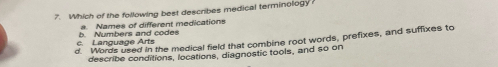 Which of the following best describes medical terminology?
a. Names of different medications
b. Numbers and codes
d. Words used in the medical field that combine root words, prefixes, and suffixes to
c. Language Arts
describe conditions, locations, diagnostic tools, and so on