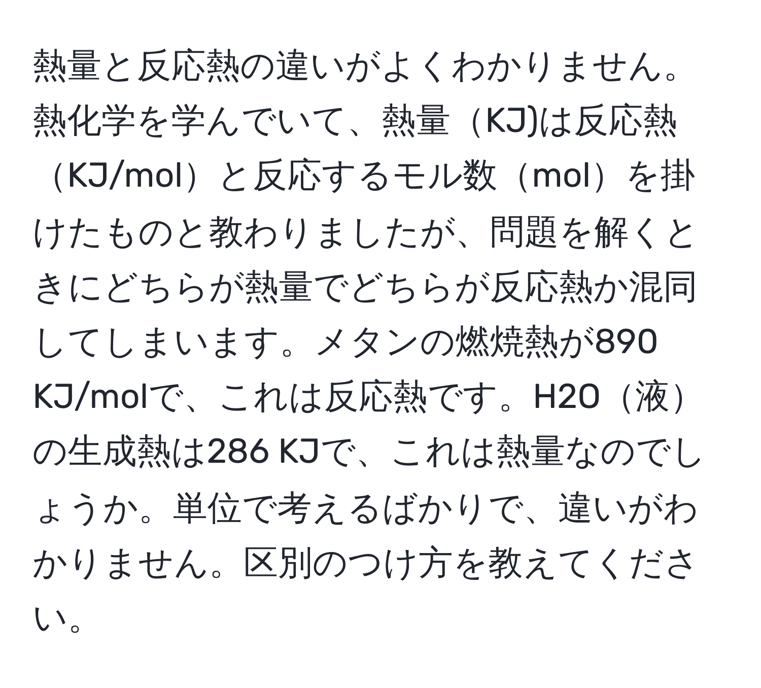 熱量と反応熱の違いがよくわかりません。熱化学を学んでいて、熱量KJ)は反応熱KJ/molと反応するモル数molを掛けたものと教わりましたが、問題を解くときにどちらが熱量でどちらが反応熱か混同してしまいます。メタンの燃焼熱が890 KJ/molで、これは反応熱です。H2O液の生成熱は286 KJで、これは熱量なのでしょうか。単位で考えるばかりで、違いがわかりません。区別のつけ方を教えてください。