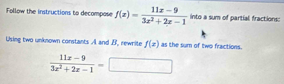 Follow the instructions to decompose f(x)= (11x-9)/3x^2+2x-1  into a sum of partial fractions:
Using two unknown constants A and B, rewrite f(x) as the sum of two fractions.
 (11x-9)/3x^2+2x-1 =□