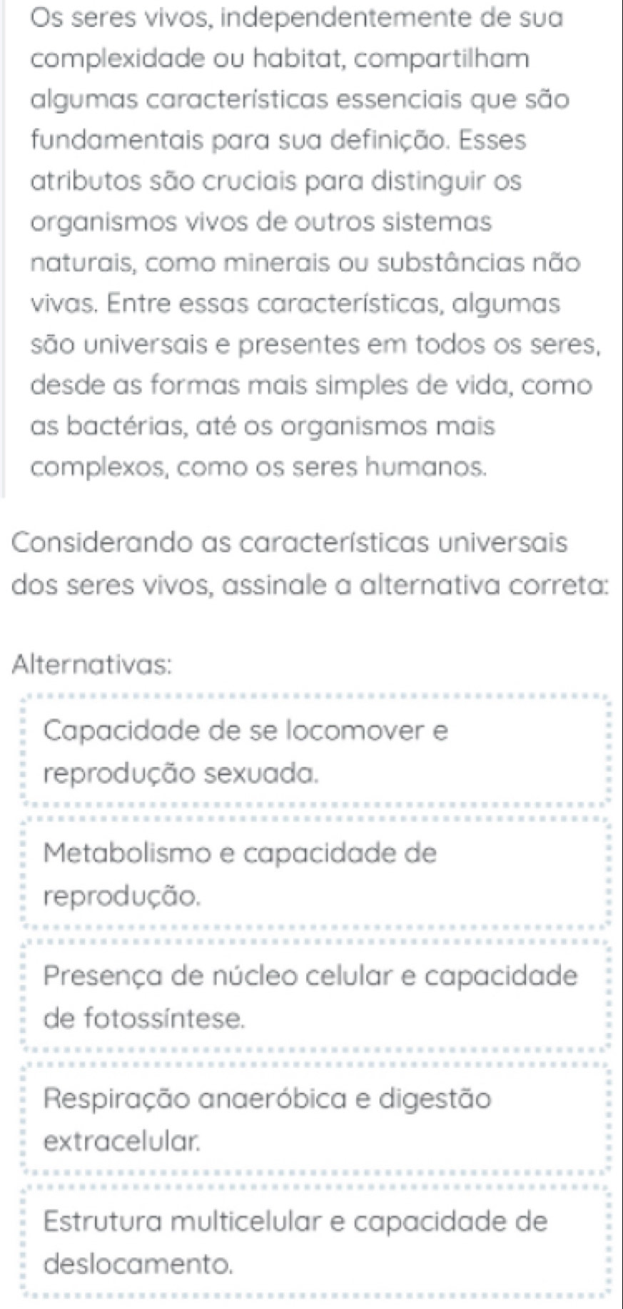 Os seres vivos, independentemente de sua
complexidade ou habitat, compartilham
algumas características essenciais que são
fundamentais para sua definição. Esses
atributos são cruciais para distinguir os
organismos vivos de outros sistemas
naturais, como minerais ou substâncias não
vivas. Entre essas características, algumas
são universais e presentes em todos os seres,
desde as formas mais simples de vida, como
as bactérias, até os organismos mais
complexos, como os seres humanos.
Considerando as características universais
dos seres vivos, assinale a alternativa correta:
Alternativas:
Capacidade de se locomover e
reprodução sexuada.
Metabolismo e capacidade de
reprodução.
Presença de núcleo celular e capacidade
de fotossíntese.
Respiração anaeróbica e digestão
extracelular.
Estrutura multicelular e capacidade de
deslocamento.