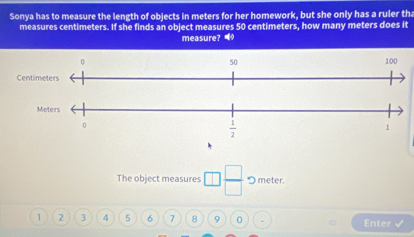 Sonya has to measure the length of objects in meters for her homework, but she only has a ruler tha
measures centimeters. If she finds an object measures 50 centimeters, how many meters does it
measure?  
The object measures □  □ /□   "O meter.
1 2 3 4 5 6 7 8 9 0 Enter