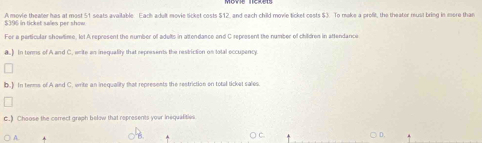 Movie lickets
A movie theater has at most 51 seats available Each adult movie ticket costs $12, and each child movie ticket costs $3. To make a profit, the theater must bring in more than
$396 in ticket sales per show
For a particular showtime, let A represent the number of adults in attendance and C represent the number of children in attendance.
a.) In terms of A and C, write an inequality that represents the restriction on total occupancy
b.) In terms of A and C. write an inequality that represents the restriction on total ticket sales.
c.) Choose the correct graph below that represents your inequalities.
A.
B
C.
D.