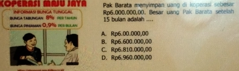 KOPERASI MAJU JAYA Pak Barata menyimpan uang di koperasi sebesar
INFORMASI BUNGA TUNGGAL Rp6.000.000,00. Besar uang Pak Barata setelah
Blnga tablngan 89 der TahN 15 bulan adalah ....
bunga piniaman 0,9% per Bulan
A. Rp6.00.000,00
B. Rp6.600.000,00
C. Rp6.810.000,00
D. Rp6.960.000,00