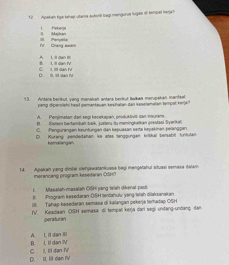 Apakah tiga tahap utama autoriti bagi mengurus tugas di tempat kerja?
I. Pekerja
II. Majikan
III. Penyelia
IV. Orang awam
A. I, II dan III
B. I, II dan IV
C. I, III dan IV
D. II, III dan IV
13. Antara berikut, yang manakah antara berikut bukan merupakan manfaat
yang diperolehi hasil pemantauan kesihatan dan keselamatan tempat kerja?
A. Penjimatan dari segi kecekapan, produktiviti dan insurans.
B. Sistem bertambah baik, justeru itu meningkatkan prestasi Syarikat.
C. Pengurangan keuntungan dan kepuasan serta keyakinan pelanggan.
D. Kurang pendedahan ke atas tanggungan kritikal bersabit tuntutan
kemalangan.
14. Apakah yang dinilai olehjawatankuasa bagi mengetahui situasi semasa dalam
merancang program kesedaran OSH?
I. Masalah-masalah OSH yang telah dikenal pasti
II. Program kesedaran OSH terdahulu yang telah dilaksanakan.
III. Tahap kesedaran semasa di kalangan pekerja terhadap OSH
IV. Keadaan OSH semasa di tempat kerja dari segi undang-undang dan
peraturan
A. I, II dan III
B. I, II dan IV
C. I, III dan IV
D. II, III dan IV