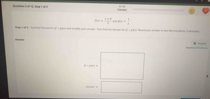 of 12, Step 1 of 2 Correct 0/18
f(x)= (x+4)/2  and g(x)= 1/x 
Step 1 of 2: Find the formula for (f· g)(x) and simplify your answer. Then find the domain for (f· g)(x). Round your answer to two decimal places, if necessary. 
Answer 
Keypad 
Keyboard Shortcuts
(f+g)(x)=
Domain