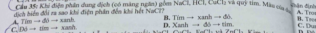 =hận định
Cầu 35: Khi điện phân dung dịch (có màng ngăn) gồm NaCl, HCl, CuCl2 và quỳ tím. Màu của dự A. Tror
dịch biến đổi ra sao khi điện phân đến khi hết NaCl?
A. Tím → đỏ → xanh. B. Tím → xanh → đỏ.
B. Tro
C. Đỏ → tím → xanh. D. Xanh → đỏ → tím. C. Dur