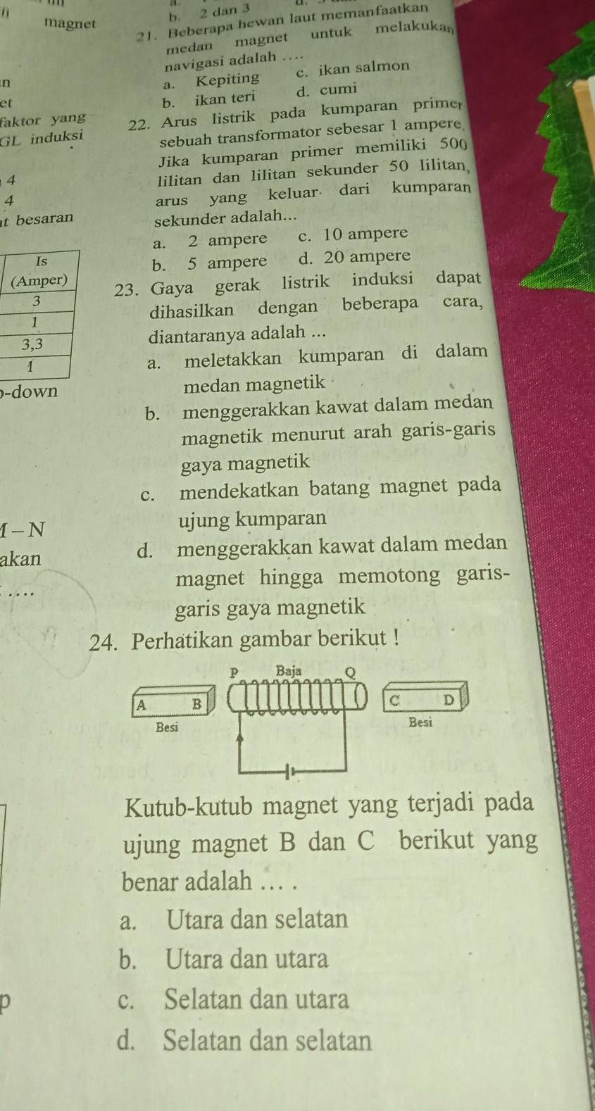 1
b. 2 dan 3
21. Beberapa hewan laut memanfaatkan
magnet
medan magnet untuk melakukar
navigasi adalah
n a. Kepiting c. ikan salmon
et
b. ikan teri d. cumi
faktor yang
GL induksi 22. Arus listrik pada kumparan primer
sebuah transformator sebesar 1 ampere
Jika kumparan primer memiliki 50 (
4
lilitan dan lilitan sekunder 50 lilitan
4
arus yang keluar dari kumparan
t besaran
sekunder adalah...
a. 2 ampere c. 10 ampere
b. 5 ampere d. 20 ampere
23. Gaya gerak listrik induksi dapat
dihasilkan dengan beberapa cara,
diantaranya adalah ...
a. meletakkan kumparan di dalam
-down medan magnetik
b. menggerakkan kawat dalam medan
magnetik menurut arah garis-garis
gaya magnetik
c. mendekatkan batang magnet pada
1 - N ujung kumparan
akan d. menggerakkan kawat dalam medan
. . .. magnet hingga memotong garis-
garis gaya magnetik
24. Perhatikan gambar berikut !
P Baja Q
A B
C D
Besi Besi
Kutub-kutub magnet yang terjadi pada
ujung magnet B dan C berikut yang
benar adalah … .
a. Utara dan selatan
b. Utara dan utara
J
c. Selatan dan utara
d. Selatan dan selatan