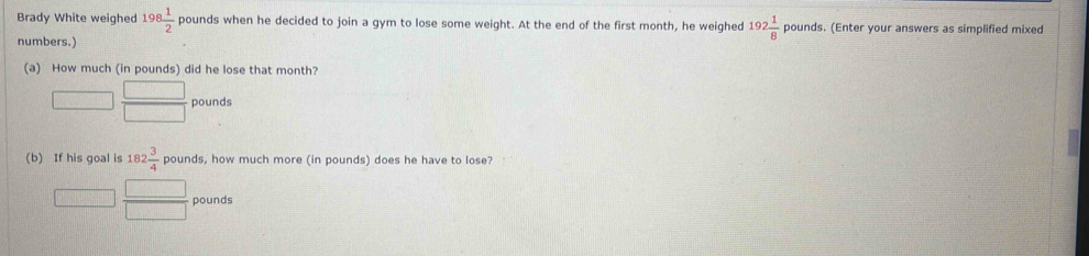 Brady White weighed 198 1/2 pound s when he decided to join a gym to lose some weight. At the end of the first month, he weighed 192 1/8  pounds. (Enter your answers as simplified mixed 
numbers.) 
(a) How much (in pounds) did he lose that month?
pounds
(b) If his goal is 182 3/4  c_1 unds, how much more (in pounds) does he have to lose?
J·  □ /□   pounds