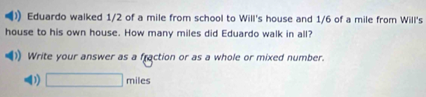 Eduardo walked 1/2 of a mile from school to Will's house and 1/6 of a mile from Will's 
house to his own house. How many miles did Eduardo walk in all? 
Write your answer as a fraction or as a whole or mixed number. 
D) □ miles