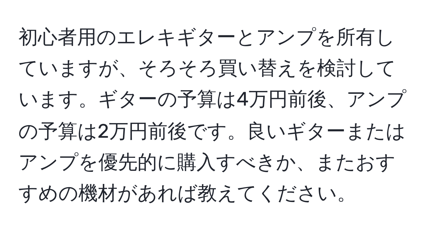 初心者用のエレキギターとアンプを所有していますが、そろそろ買い替えを検討しています。ギターの予算は4万円前後、アンプの予算は2万円前後です。良いギターまたはアンプを優先的に購入すべきか、またおすすめの機材があれば教えてください。