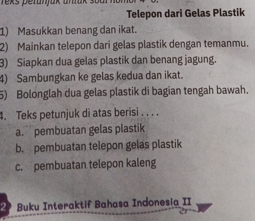 Yeks petunjak untak 
Telepon dari Gelas Plastik
1) Masukkan benang dan ikat.
2) Mainkan telepon dari gelas plastik dengan temanmu.
3) Siapkan dua gelas plastik dan benang jagung.
4) Sambungkan ke gelas kedua dan ikat.
5) Bolonglah dua gelas plastik di bagian tengah bawah.
4. Teks petunjuk di atas berisi . . . .
a. pembuatan gelas plastik
b. pembuatan telepon gelas plastik
c. pembuatan telepon kaleng
2 Buku Interaktif Bahasa Indonesia II