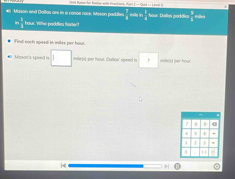 OTReddy Unit Rates for Ratios with Fractions, Part 2 — Quiz — Level G 
Mason and Dallas are in a canoe race. Mason paddles  7/8  mile in  1/4  hour. Dallas paddles  9/5  miles
in  1/3  hour. Who paddles faster? 
Find each speed in miles per hour. 
Mason's speed is mile(s) per hour. Dallas' speed is ? mile(s) per hour.