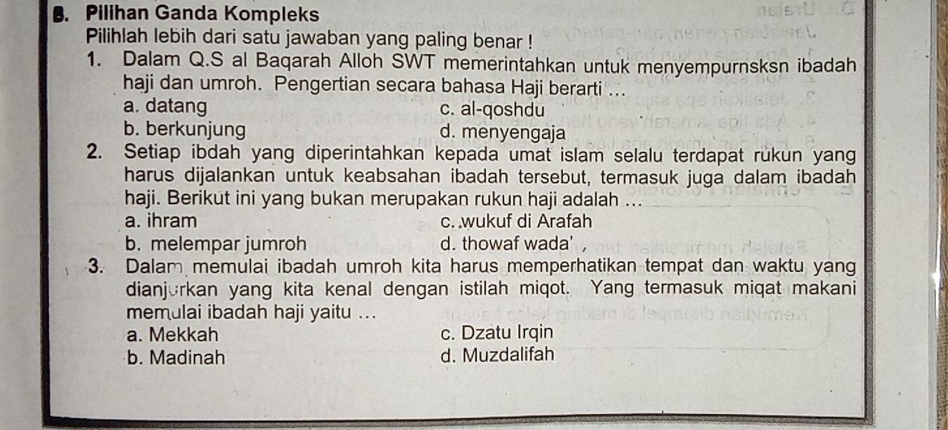 Pilihan Ganda Kompleks
Pilihlah lebih dari satu jawaban yang paling benar !
1. Dalam Q.S al Baqarah Alloh SWT memerintahkan untuk menyempurnsksn ibadah
haji dan umroh. Pengertian secara bahasa Haji berarti ...
a. datang c. al-qoshdu
b. berkunjung d. menyengaja
2. Setiap ibdah yang diperintahkan kepada umat islam selalu terdapat rukun yang
harus dijalankan untuk keabsahan ibadah tersebut, termasuk juga dalam ibadah
haji. Berikut ini yang bukan merupakan rukun haji adalah ...
a. ihram c. wukuf di Arafah
b. melempar jumroh d. thowaf wada' ,
3. Dalam memulai ibadah umroh kita harus memperhatikan tempat dan waktu yang
dianjorkan yang kita kenal dengan istilah miqot. Yang termasuk miqat makani
memulai ibadah haji yaitu ...
a. Mekkah c. Dzatu Irqin
b. Madinah d. Muzdalifah